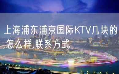 上海浦东浦京国际KTV几块的,怎么样,联系方式