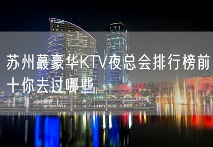 苏州蕞豪华KTV夜总会排行榜前十你去过哪些