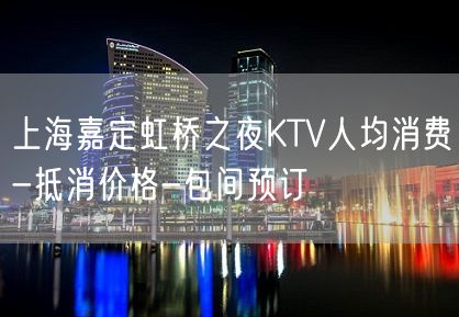 上海嘉定虹桥之夜KTV人均消费-抵消价格-包间预订