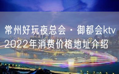 常州好玩夜总会·御都会ktv2022年消费价格地址介绍