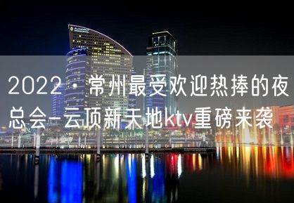 2022·常州最受欢迎热捧的夜总会-云顶新天地ktv重磅来袭