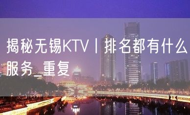 揭秘无锡KTV丨排名都有什么服务_重复