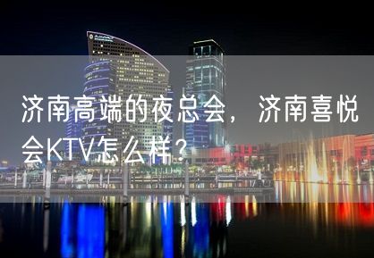 济南高端的夜总会，济南喜悦会KTV怎么样？