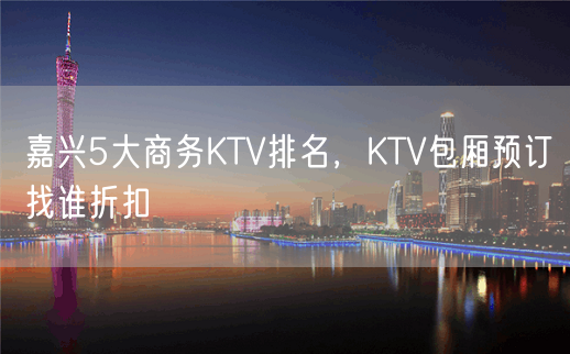 嘉兴5大商务KTV排名，KTV包厢预订找谁折扣