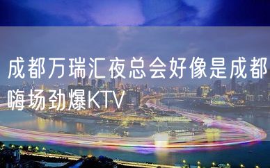 成都万瑞汇夜总会好像是成都嗨场劲爆KTV