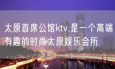 太原首席公馆ktv.是一个高端有趣的时尚太原娱乐会所