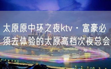 太原原中环之夜ktv·富豪必须去体验的太原高档次夜总会