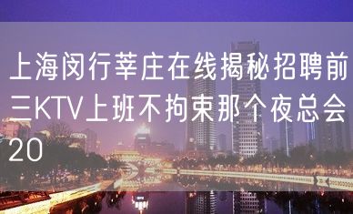 上海闵行莘庄在线揭秘招聘前三KTV上班不拘束那个夜总会20