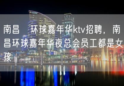 南昌﻿环球嘉年华ktv招聘，南昌环球嘉年华夜总会员工都是女孩