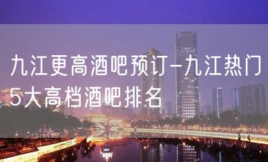 九江更高酒吧预订-九江热门5大高档酒吧排名