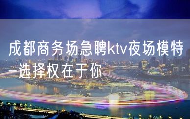 成都商务场急聘ktv夜场模特-选择权在于你