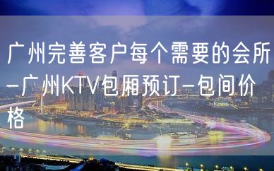 广州完善客户每个需要的会所-广州KTV包厢预订-包间价格