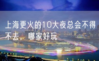 上海更火的10大夜总会不得不去，哪家好玩