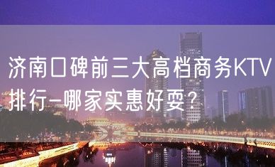 济南口碑前三大高档商务KTV排行-哪家实惠好耍？