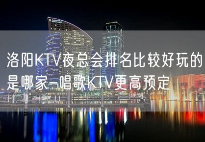 洛阳KTV夜总会排名比较好玩的是哪家-唱歌KTV更高预定