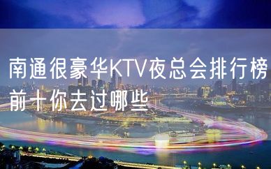 南通很豪华KTV夜总会排行榜前十你去过哪些