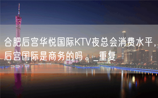 合肥后宫华悦国际KTV夜总会消费水平，后宫国际是商务的吗。_重复