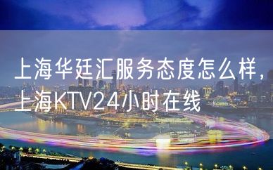 上海华廷汇服务态度怎么样，上海KTV24小时在线