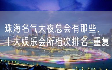 珠海名气大夜总会有那些，十大娱乐会所档次排名_重复