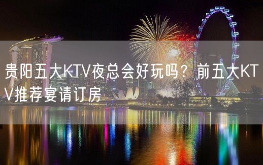 贵阳五大KTV夜总会好玩吗？前五大KTV推荐宴请订房