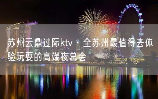 苏州云鼎过际ktv·全苏州最值得去体验玩耍的高端夜总会