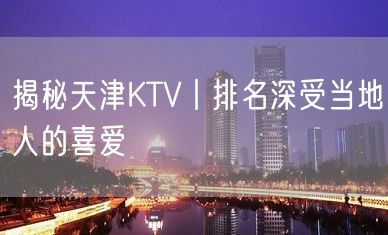 揭秘天津KTV丨排名深受当地人的喜爱