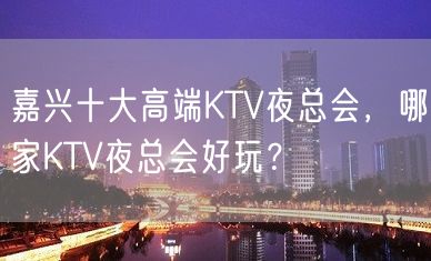 嘉兴十大高端KTV夜总会，哪家KTV夜总会好玩？