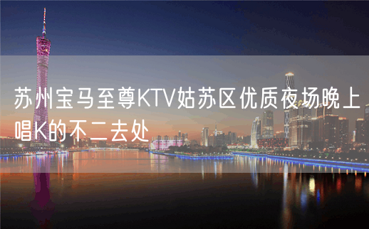 苏州宝马至尊KTV姑苏区优质夜场晚上唱K的不二去处