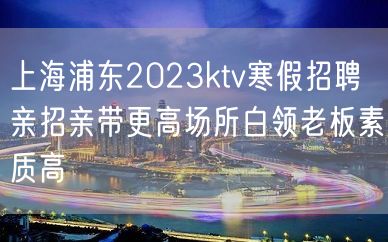 上海浦东2023ktv寒假招聘亲招亲带更高场所白领老板素质高