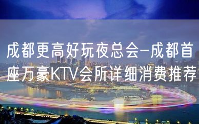 成都更高好玩夜总会-成都首座万豪KTV会所详细消费推荐