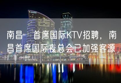 南昌﻿首席国际KTV招聘，南昌首席国际夜总会已加强客源