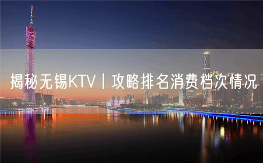 揭秘无锡KTV丨攻略排名消费档次情况