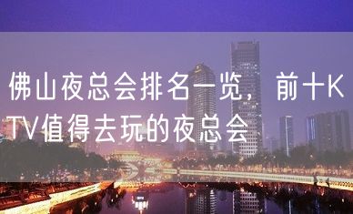 佛山夜总会排名一览，前十KTV值得去玩的夜总会