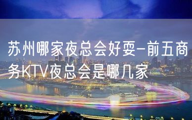 苏州哪家夜总会好耍-前五商务KTV夜总会是哪几家