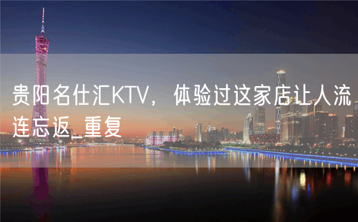 贵阳名仕汇KTV，体验过这家店让人流连忘返_重复