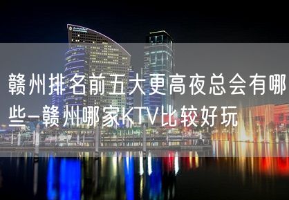 赣州排名前五大更高夜总会有哪些-赣州哪家KTV比较好玩