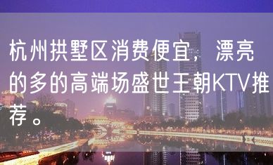 杭州拱墅区消费便宜，漂亮的多的高端场盛世王朝KTV推荐。