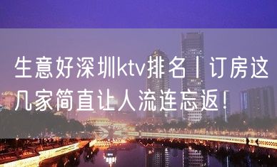 生意好深圳ktv排名丨订房这几家简直让人流连忘返！