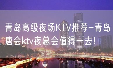 青岛高级夜场KTV推荐-青岛唐会ktv夜总会值得一去！