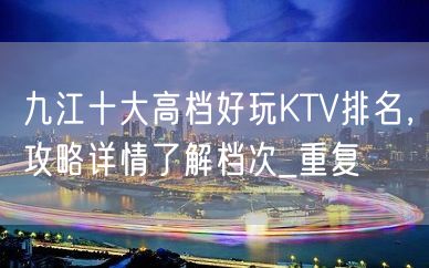 九江十大高档好玩KTV排名，攻略详情了解档次_重复